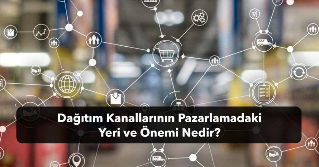 Dağıtım Kanallarının Pazarlamadaki Yeri ve Önemi Nedir? Dağıtım Kanalları Nasıl Verimli Kullanılır?